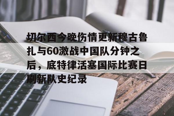爱游戏体育-切尔西今晚伤情更新穆古鲁扎与60激战中国队分钟之后，底特律活塞国际比赛日刷新队史纪录(米堡和切尔西今天进球预测)